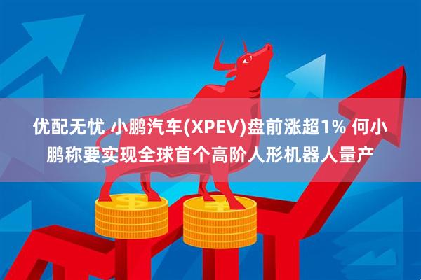 优配无忧 小鹏汽车(XPEV)盘前涨超1% 何小鹏称要实现全球首个高阶人形机器人量产