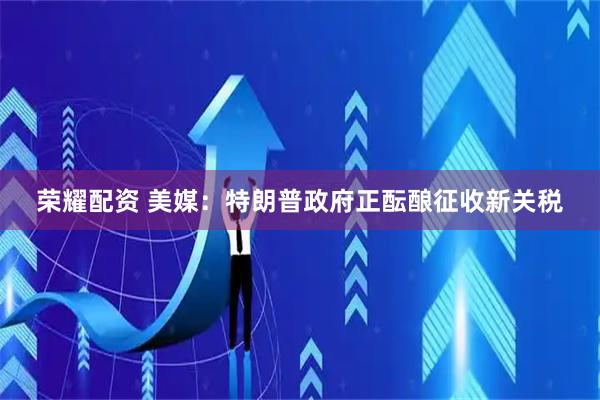 荣耀配资 美媒：特朗普政府正酝酿征收新关税