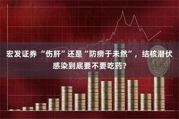 宏发证券 “伤肝”还是“防痨于未然”，结核潜伏感染到底要不要吃药？