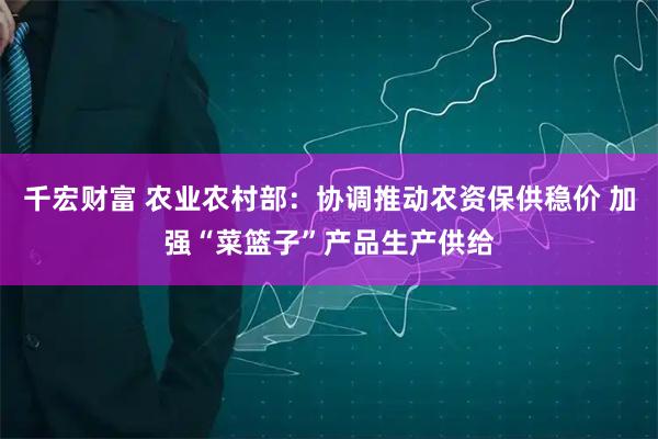 千宏财富 农业农村部：协调推动农资保供稳价 加强“菜篮子”产品生产供给