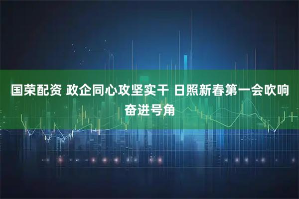 国荣配资 政企同心攻坚实干 日照新春第一会吹响奋进号角