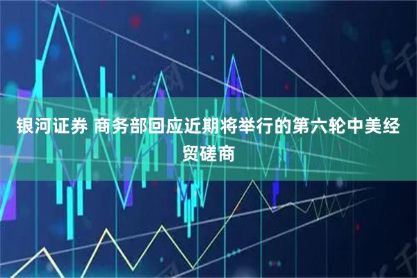 银河证券 商务部回应近期将举行的第六轮中美经贸磋商