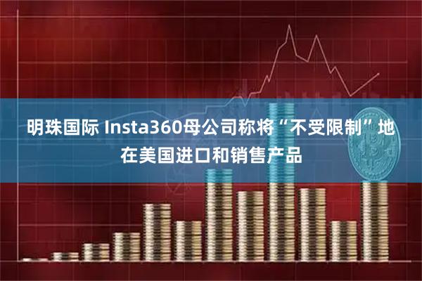 明珠国际 Insta360母公司称将“不受限制”地在美国进口和销售产品