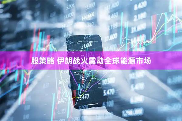 股策略 伊朗战火震动全球能源市场