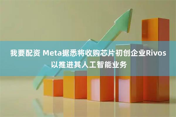 我要配资 Meta据悉将收购芯片初创企业Rivos 以推进其人工智能业务