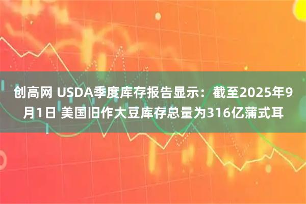 创高网 USDA季度库存报告显示：截至2025年9月1日 美国旧作大豆库存总量为316亿蒲式耳