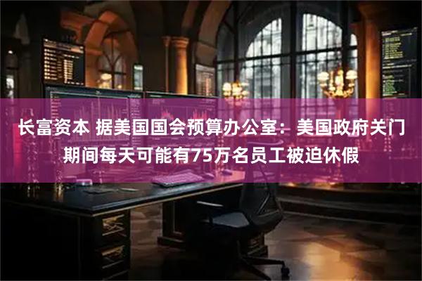 长富资本 据美国国会预算办公室：美国政府关门期间每天可能有75万名员工被迫休假