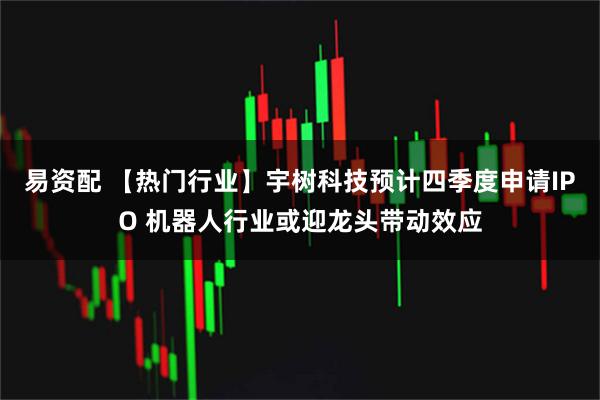 易资配 【热门行业】宇树科技预计四季度申请IPO 机器人行业或迎龙头带动效应