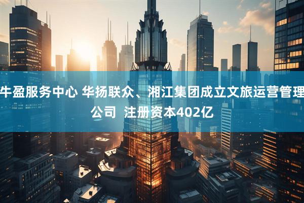牛盈服务中心 华扬联众、湘江集团成立文旅运营管理公司  注册资本402亿