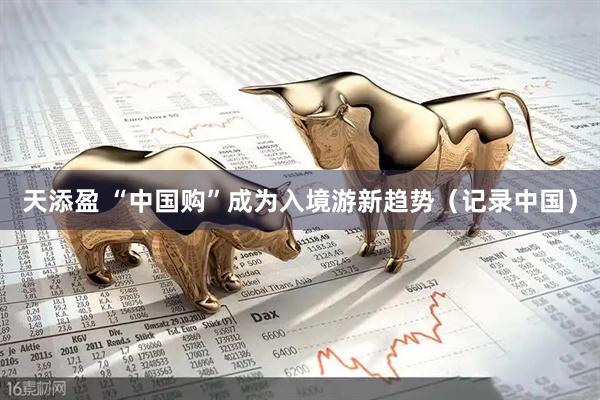 天添盈 “中国购”成为入境游新趋势（记录中国）