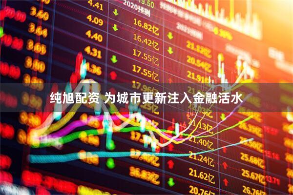纯旭配资 为城市更新注入金融活水