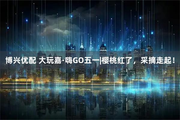 博兴优配 大玩嘉·嗨GO五一|樱桃红了，采摘走起！