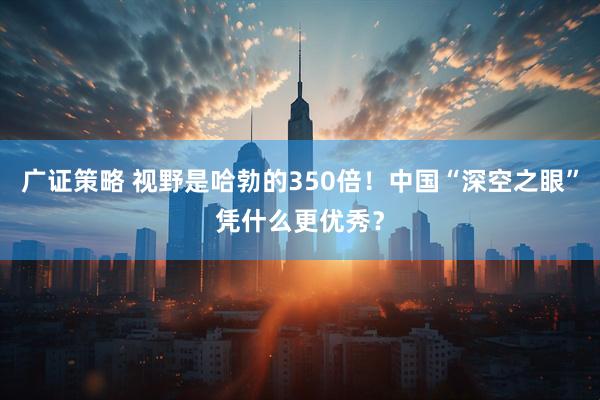 广证策略 视野是哈勃的350倍！中国“深空之眼”凭什么更优秀？