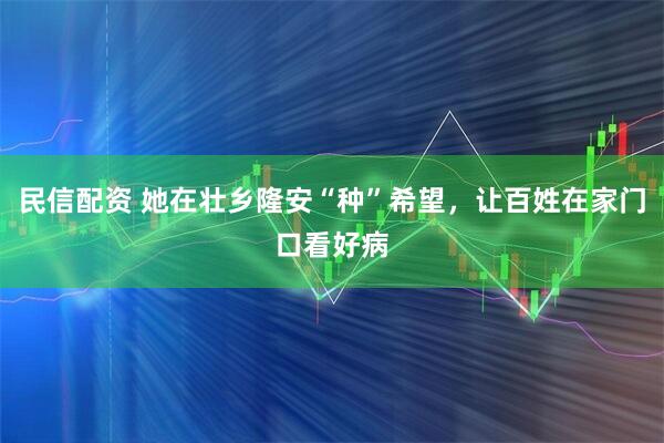 民信配资 她在壮乡隆安“种”希望，让百姓在家门口看好病